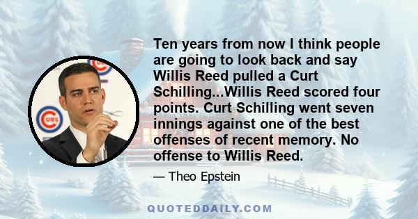 Ten years from now I think people are going to look back and say Willis Reed pulled a Curt Schilling...Willis Reed scored four points. Curt Schilling went seven innings against one of the best offenses of recent memory. 