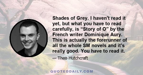 Shades of Grey. I haven't read it yet, but what you have to read carefully, is “Story of O” by the French writer Dominique Aury. This is actually the forerunner of all the whole SM novels and it's really good. You have