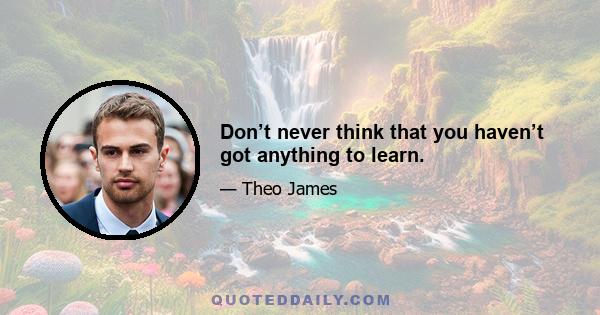 Don’t never think that you haven’t got anything to learn.