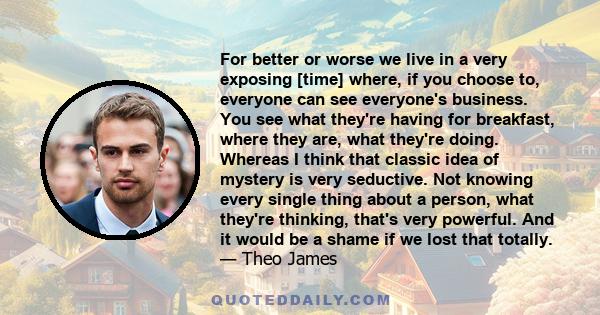 For better or worse we live in a very exposing [time] where, if you choose to, everyone can see everyone's business. You see what they're having for breakfast, where they are, what they're doing. Whereas I think that