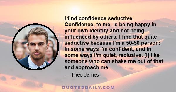 I find confidence seductive. Confidence, to me, is being happy in your own identity and not being influenced by others. I find that quite seductive because I'm a 50-50 person: in some ways I'm confident, and in some