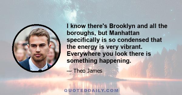 I know there's Brooklyn and all the boroughs, but Manhattan specifically is so condensed that the energy is very vibrant. Everywhere you look there is something happening.