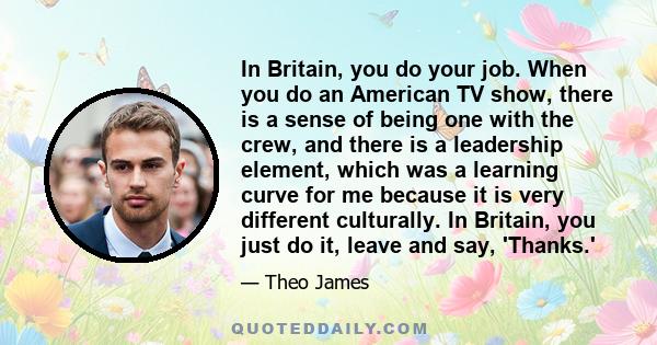 In Britain, you do your job. When you do an American TV show, there is a sense of being one with the crew, and there is a leadership element, which was a learning curve for me because it is very different culturally. In 