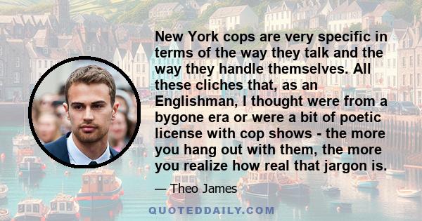 New York cops are very specific in terms of the way they talk and the way they handle themselves. All these cliches that, as an Englishman, I thought were from a bygone era or were a bit of poetic license with cop shows 