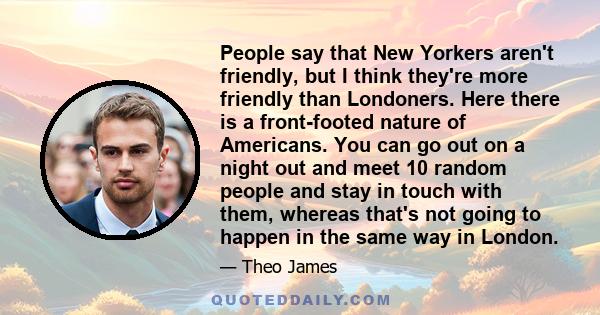 People say that New Yorkers aren't friendly, but I think they're more friendly than Londoners. Here there is a front-footed nature of Americans. You can go out on a night out and meet 10 random people and stay in touch