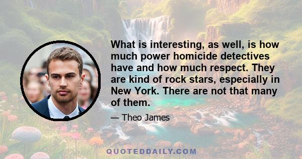 What is interesting, as well, is how much power homicide detectives have and how much respect. They are kind of rock stars, especially in New York. There are not that many of them.