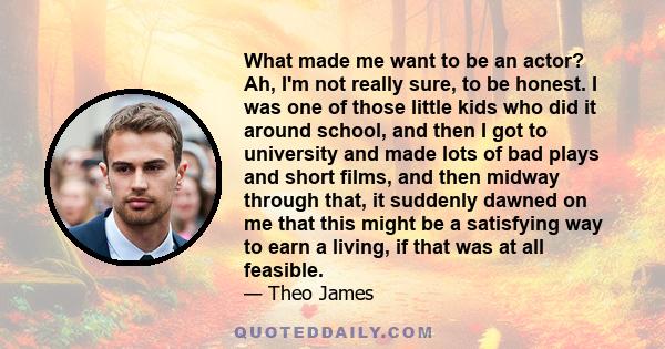 What made me want to be an actor? Ah, I'm not really sure, to be honest. I was one of those little kids who did it around school, and then I got to university and made lots of bad plays and short films, and then midway