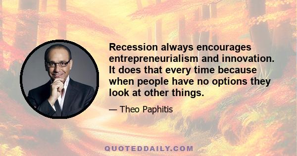 Recession always encourages entrepreneurialism and innovation. It does that every time because when people have no options they look at other things.