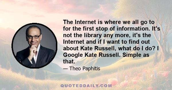 The Internet is where we all go to for the first stop of information. It's not the library any more, it's the Internet and if I want to find out about Kate Russell, what do I do? I Google Kate Russell. Simple as that.