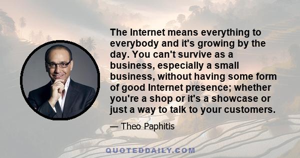 The Internet means everything to everybody and it's growing by the day. You can't survive as a business, especially a small business, without having some form of good Internet presence; whether you're a shop or it's a