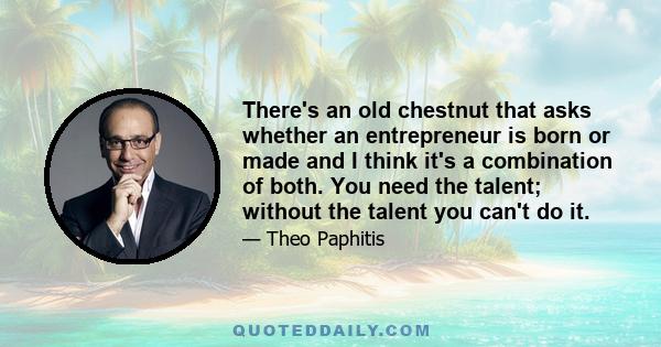 There's an old chestnut that asks whether an entrepreneur is born or made and I think it's a combination of both. You need the talent; without the talent you can't do it.