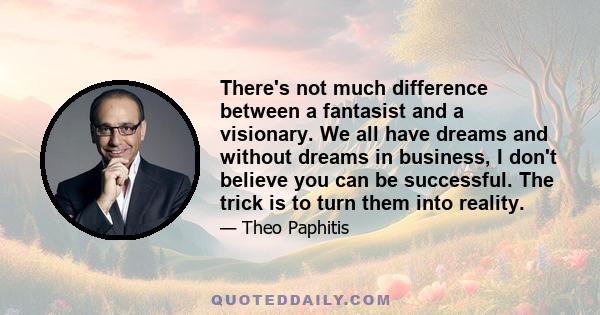 There's not much difference between a fantasist and a visionary. We all have dreams and without dreams in business, I don't believe you can be successful. The trick is to turn them into reality.