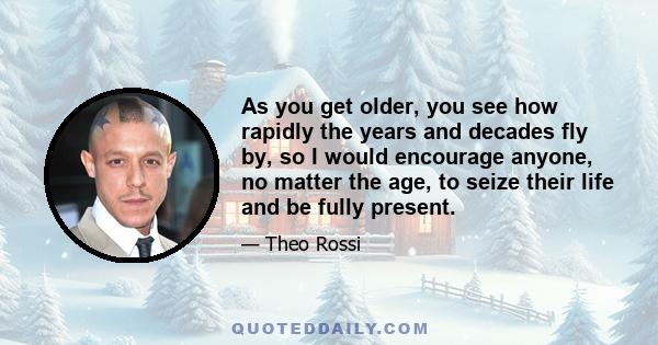 As you get older, you see how rapidly the years and decades fly by, so I would encourage anyone, no matter the age, to seize their life and be fully present.