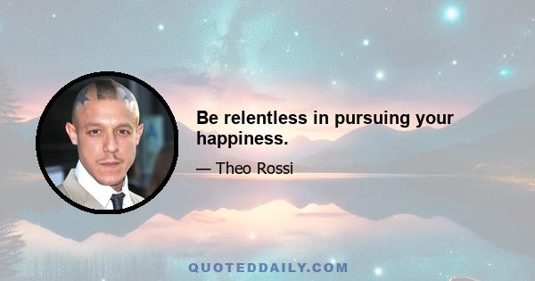 Be relentless in pursuing your happiness.