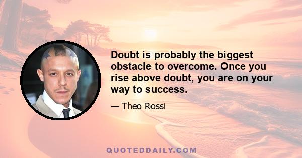 Doubt is probably the biggest obstacle to overcome. Once you rise above doubt, you are on your way to success.