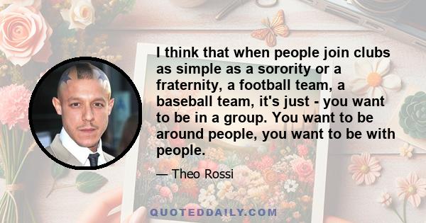 I think that when people join clubs as simple as a sorority or a fraternity, a football team, a baseball team, it's just - you want to be in a group. You want to be around people, you want to be with people.