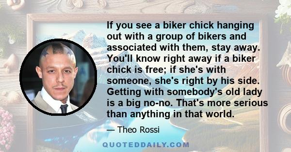 If you see a biker chick hanging out with a group of bikers and associated with them, stay away. You'll know right away if a biker chick is free; if she's with someone, she's right by his side. Getting with somebody's