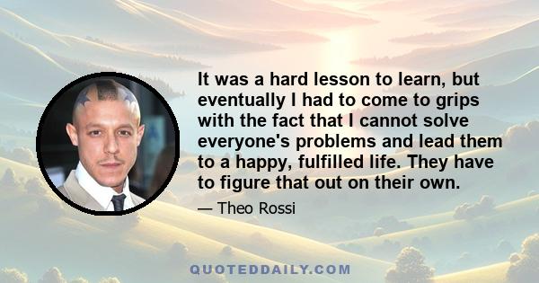 It was a hard lesson to learn, but eventually I had to come to grips with the fact that I cannot solve everyone's problems and lead them to a happy, fulfilled life. They have to figure that out on their own.