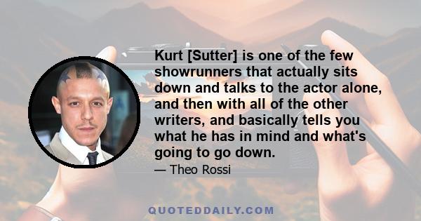 Kurt [Sutter] is one of the few showrunners that actually sits down and talks to the actor alone, and then with all of the other writers, and basically tells you what he has in mind and what's going to go down.