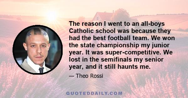 The reason I went to an all-boys Catholic school was because they had the best football team. We won the state championship my junior year. It was super-competitive. We lost in the semifinals my senior year, and it