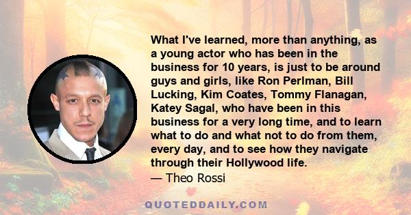 What I've learned, more than anything, as a young actor who has been in the business for 10 years, is just to be around guys and girls, like Ron Perlman, Bill Lucking, Kim Coates, Tommy Flanagan, Katey Sagal, who have