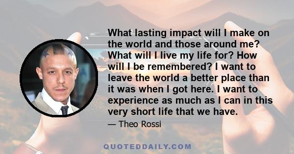 What lasting impact will I make on the world and those around me? What will I live my life for? How will I be remembered? I want to leave the world a better place than it was when I got here. I want to experience as