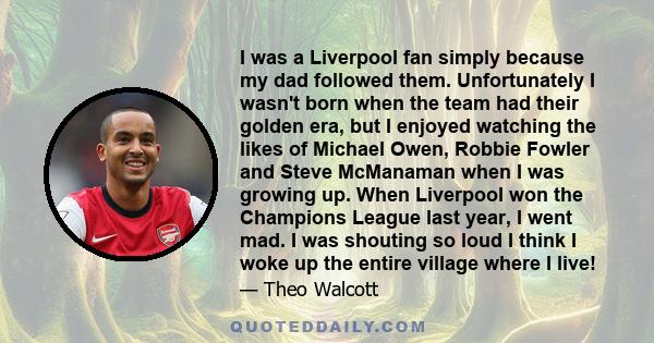 I was a Liverpool fan simply because my dad followed them. Unfortunately I wasn't born when the team had their golden era, but I enjoyed watching the likes of Michael Owen, Robbie Fowler and Steve McManaman when I was