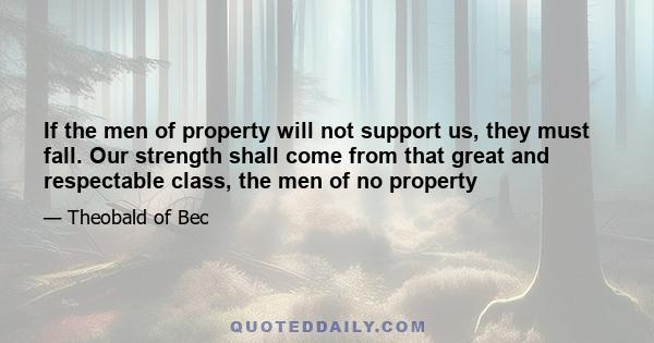 If the men of property will not support us, they must fall. Our strength shall come from that great and respectable class, the men of no property