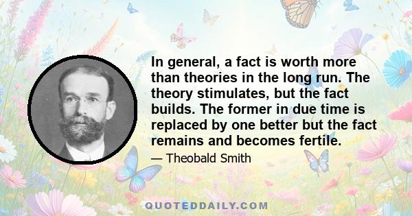 In general, a fact is worth more than theories in the long run. The theory stimulates, but the fact builds. The former in due time is replaced by one better but the fact remains and becomes fertile.