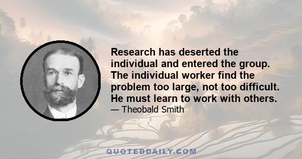 Research has deserted the individual and entered the group. The individual worker find the problem too large, not too difficult. He must learn to work with others.