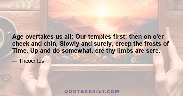 Age overtakes us all; Our temples first; then on o'er cheek and chin, Slowly and surely, creep the frosts of Time. Up and do somewhat, ere thy limbs are sere.