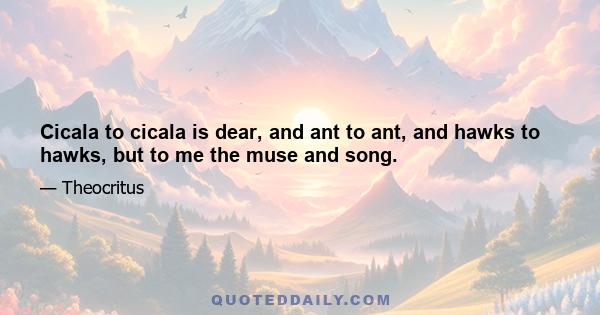 Cicala to cicala is dear, and ant to ant, and hawks to hawks, but to me the muse and song.