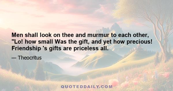 Men shall look on thee and murmur to each other, Lo! how small Was the gift, and yet how precious! Friendship 's gifts are priceless all.