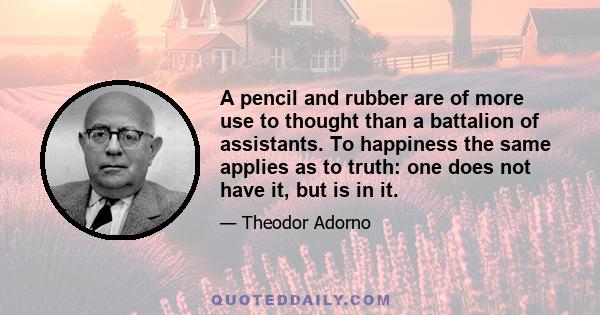 A pencil and rubber are of more use to thought than a battalion of assistants. To happiness the same applies as to truth: one does not have it, but is in it.