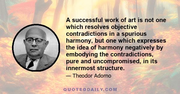 A successful work of art is not one which resolves objective contradictions in a spurious harmony, but one which expresses the idea of harmony negatively by embodying the contradictions, pure and uncompromised, in its