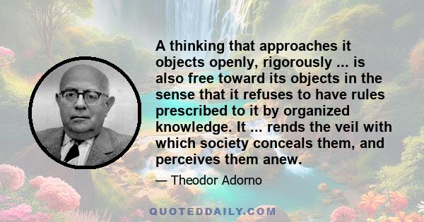 A thinking that approaches it objects openly, rigorously ... is also free toward its objects in the sense that it refuses to have rules prescribed to it by organized knowledge. It ... rends the veil with which society