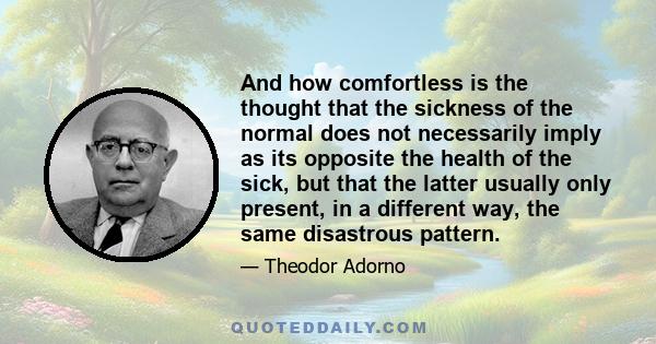 And how comfortless is the thought that the sickness of the normal does not necessarily imply as its opposite the health of the sick, but that the latter usually only present, in a different way, the same disastrous