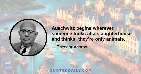 Auschwitz begins wherever someone looks at a slaughterhouse and thinks: they’re only animals.