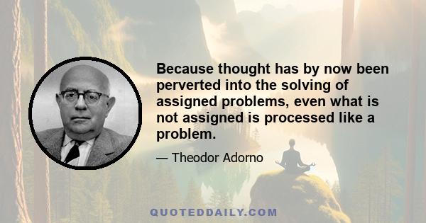 Because thought has by now been perverted into the solving of assigned problems, even what is not assigned is processed like a problem.