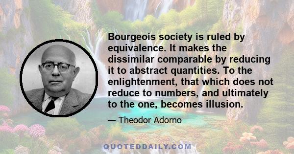 Bourgeois society is ruled by equivalence. It makes the dissimilar comparable by reducing it to abstract quantities. To the enlightenment, that which does not reduce to numbers, and ultimately to the one, becomes