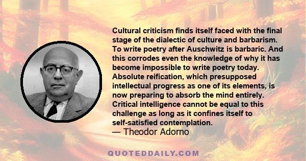 Cultural criticism finds itself faced with the final stage of the dialectic of culture and barbarism. To write poetry after Auschwitz is barbaric. And this corrodes even the knowledge of why it has become impossible to