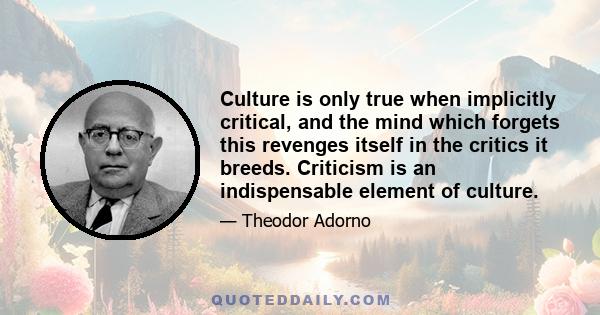 Culture is only true when implicitly critical, and the mind which forgets this revenges itself in the critics it breeds. Criticism is an indispensable element of culture.