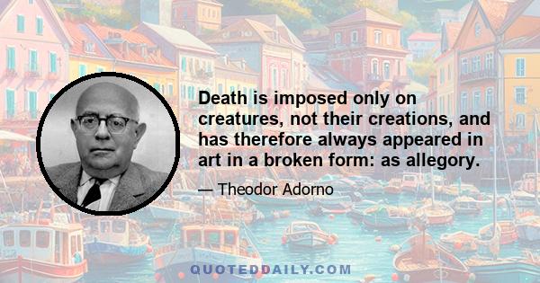 Death is imposed only on creatures, not their creations, and has therefore always appeared in art in a broken form: as allegory.