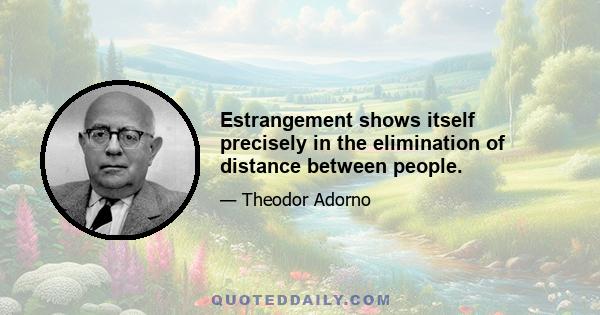 Estrangement shows itself precisely in the elimination of distance between people.