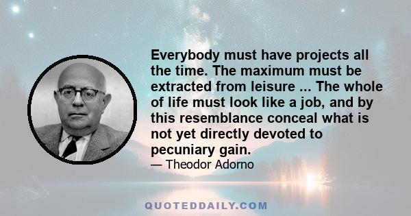 Everybody must have projects all the time. The maximum must be extracted from leisure ... The whole of life must look like a job, and by this resemblance conceal what is not yet directly devoted to pecuniary gain.