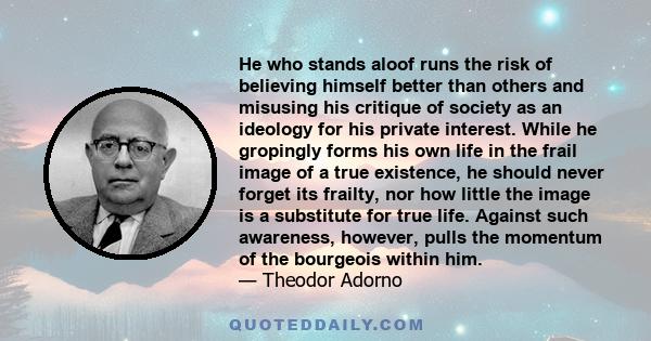 He who stands aloof runs the risk of believing himself better than others and misusing his critique of society as an ideology for his private interest. While he gropingly forms his own life in the frail image of a true