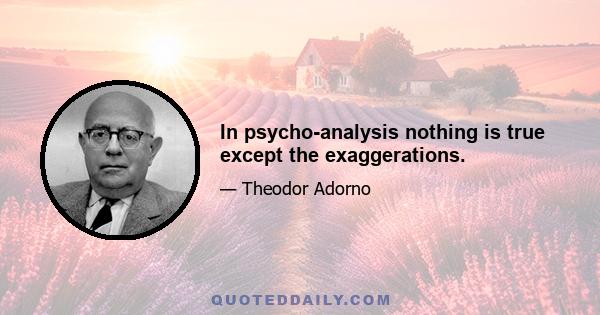 In psycho-analysis nothing is true except the exaggerations.