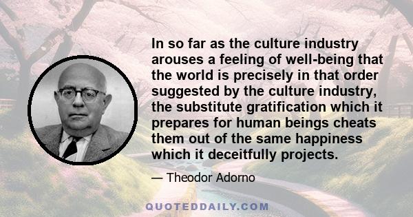 In so far as the culture industry arouses a feeling of well-being that the world is precisely in that order suggested by the culture industry, the substitute gratification which it prepares for human beings cheats them