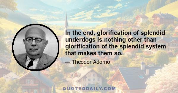 In the end, glorification of splendid underdogs is nothing other than glorification of the splendid system that makes them so.