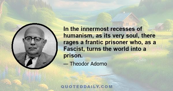 In the innermost recesses of humanism, as its very soul, there rages a frantic prisoner who, as a Fascist, turns the world into a prison.